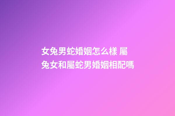 女兔男蛇婚姻怎么樣 屬兔女和屬蛇男婚姻相配嗎-第1張-觀點-玄機派